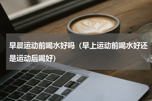 早晨运动前喝水好吗（早上运动前喝水好还是运动后喝好）