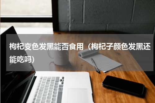 枸杞变色发黑能否食用（枸杞子颜色发黑还能吃吗）