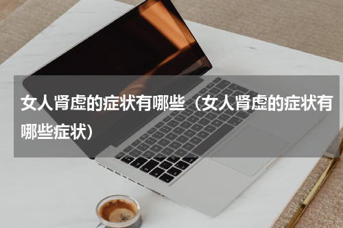 女人肾虚的症状有哪些（女人肾虚的症状有哪些症状）