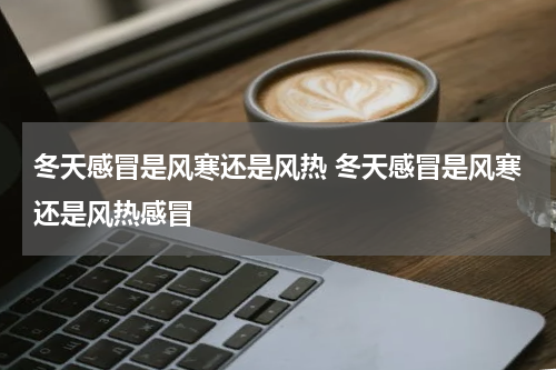 冬天感冒是风寒还是风热 冬天感冒是风寒还是风热感冒