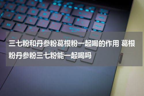 三七粉和丹参粉葛根粉一起喝的作用 葛根粉丹参粉三七粉能一起喝吗