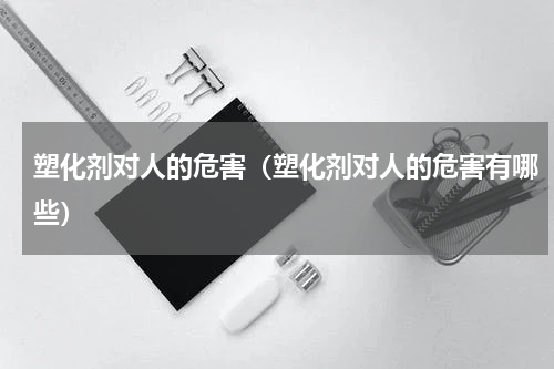 塑化剂对人的危害（塑化剂对人的危害有哪些）