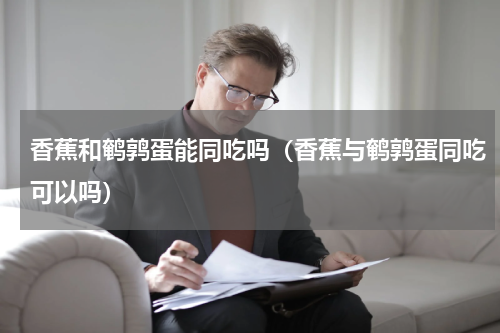 香蕉和鹌鹑蛋能同吃吗（香蕉与鹌鹑蛋同吃可以吗）