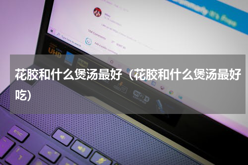 花胶和什么煲汤最好（花胶和什么煲汤最好吃）