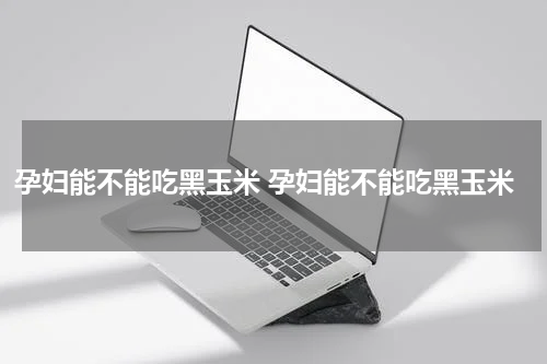 孕妇能不能吃黑玉米 孕妇能不能吃黑玉米