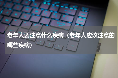 老年人要注意什么疾病（老年人应该注意的哪些疾病）