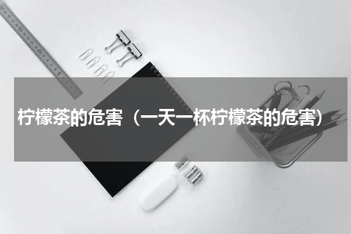柠檬茶的危害（一天一杯柠檬茶的危害）