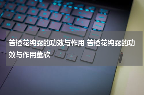 苦橙花纯露的功效与作用 苦橙花纯露的功效与作用董欣