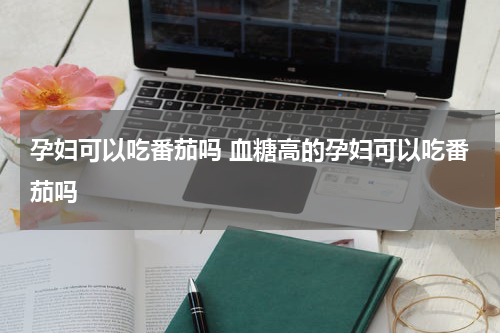 孕妇可以吃番茄吗 血糖高的孕妇可以吃番茄吗