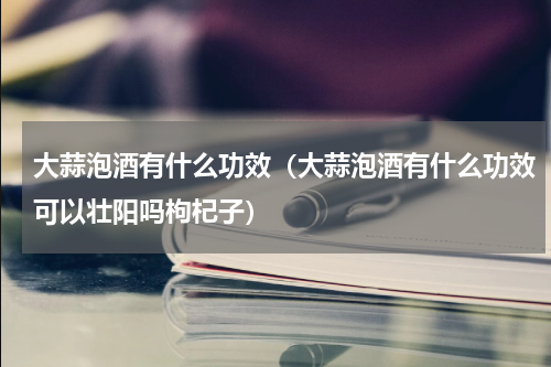 大蒜泡酒有什么功效（大蒜泡酒有什么功效可以壮阳吗枸杞子）