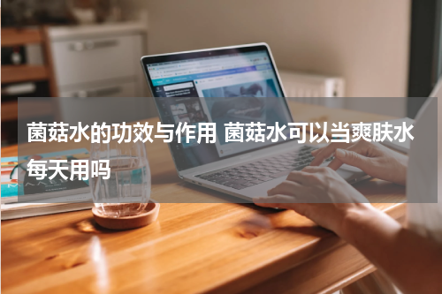 菌菇水的功效与作用 菌菇水可以当爽肤水每天用吗