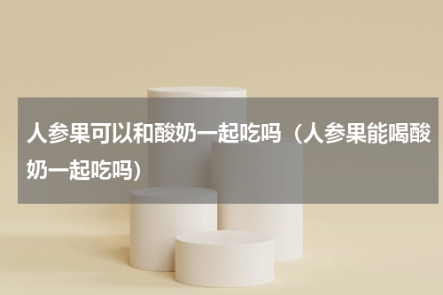 人参果可以和酸奶一起吃吗（人参果能喝酸奶一起吃吗）