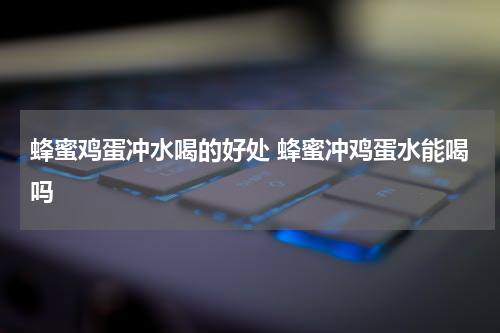 蜂蜜鸡蛋冲水喝的好处 蜂蜜冲鸡蛋水能喝吗