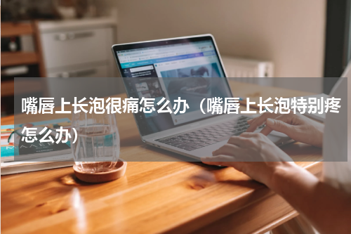 嘴唇上长泡很痛怎么办（嘴唇上长泡特别疼怎么办）