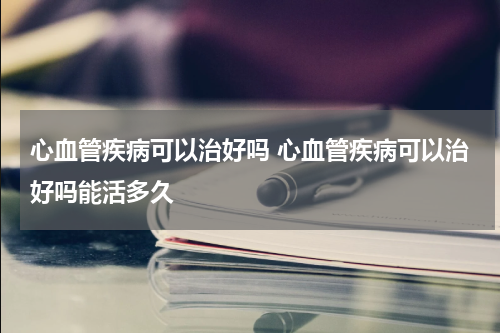 心血管疾病可以治好吗 心血管疾病可以治好吗能活多久
