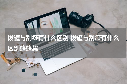 拔罐与刮痧有什么区别 拔罐与刮痧有什么区别蜂蜂巢