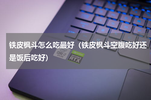铁皮枫斗怎么吃最好（铁皮枫斗空腹吃好还是饭后吃好）