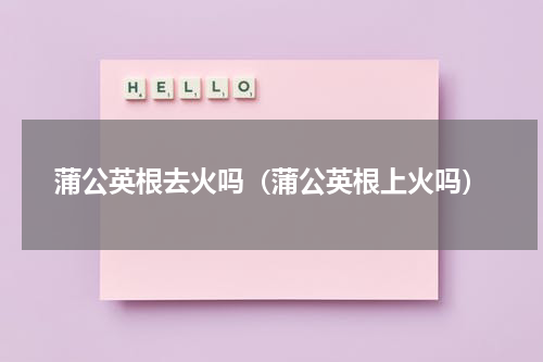 蒲公英根去火吗（蒲公英根上火吗）