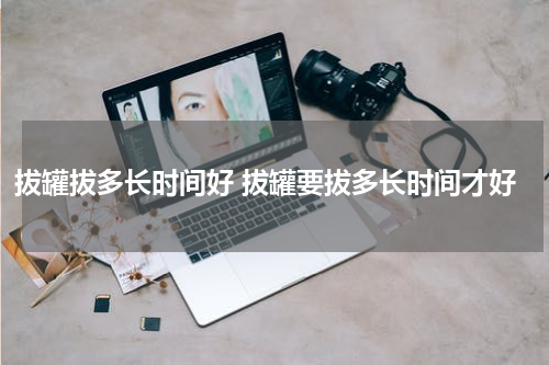 拔罐拔多长时间好 拔罐要拔多长时间才好