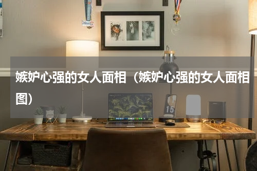 嫉妒心强的女人面相（嫉妒心强的女人面相图）