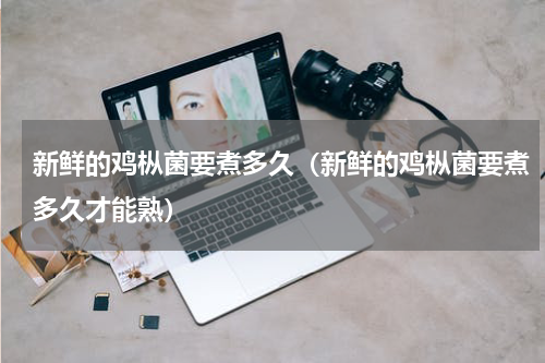 新鲜的鸡枞菌要煮多久（新鲜的鸡枞菌要煮多久才能熟）