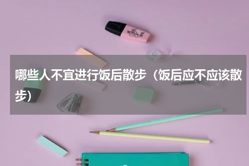哪些人不宜进行饭后散步（饭后应不应该散步）