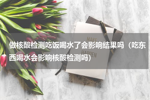 做核酸检测吃饭喝水了会影响结果吗（吃东西喝水会影响核酸检测吗）