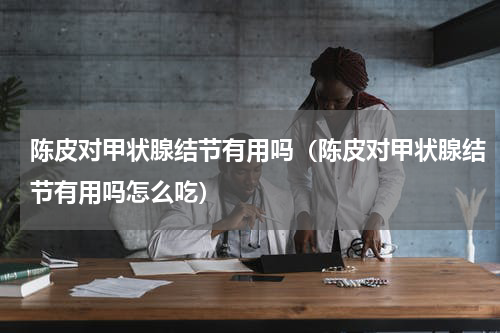 陈皮对甲状腺结节有用吗（陈皮对甲状腺结节有用吗怎么吃）