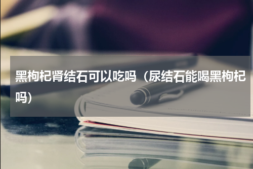 黑枸杞肾结石可以吃吗（尿结石能喝黑枸杞吗）