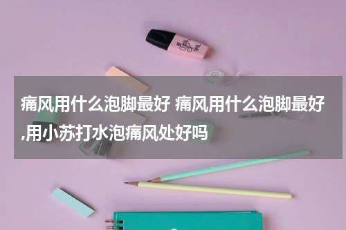 痛风用什么泡脚最好 痛风用什么泡脚最好,用小苏打水泡痛风处好吗