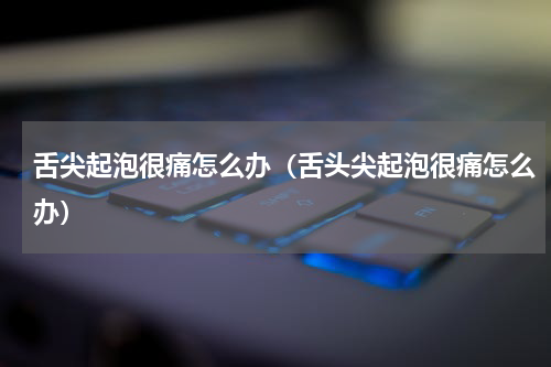 舌尖起泡很痛怎么办（舌头尖起泡很痛怎么办）