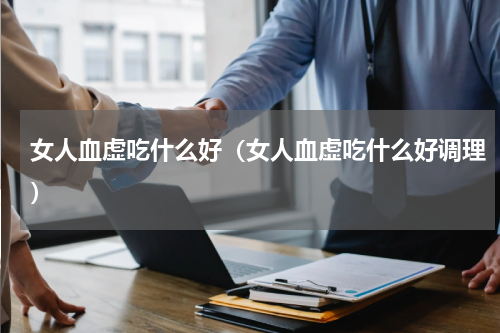 女人血虚吃什么好（女人血虚吃什么好调理）