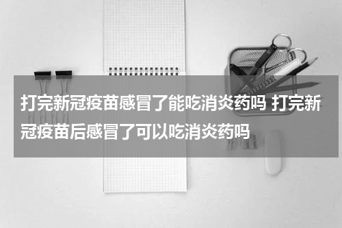打完新冠疫苗感冒了能吃消炎药吗 打完新冠疫苗后感冒了可以吃消炎药吗