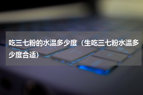 吃三七粉的水温多少度（生吃三七粉水温多少度合适）