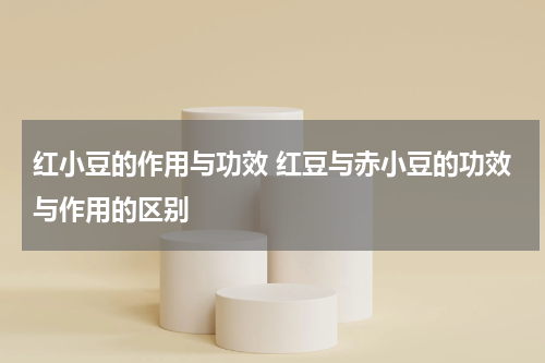 红小豆的作用与功效 红豆与赤小豆的功效与作用的区别