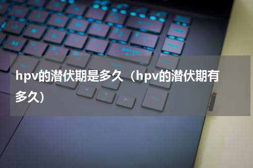 hpv的潜伏期是多久（hpv的潜伏期有多久）