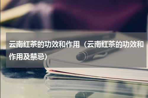 云南红茶的功效和作用（云南红茶的功效和作用及禁忌）