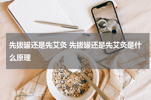 先拔罐还是先艾灸 先拔罐还是先艾灸是什么原理