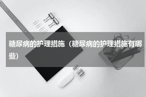 糖尿病的护理措施（糖尿病的护理措施有哪些）