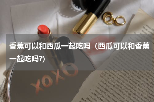 香蕉可以和西瓜一起吃吗（西瓜可以和香蕉一起吃吗?）