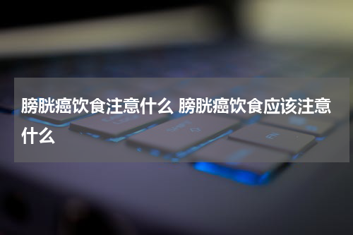 膀胱癌饮食注意什么 膀胱癌饮食应该注意什么