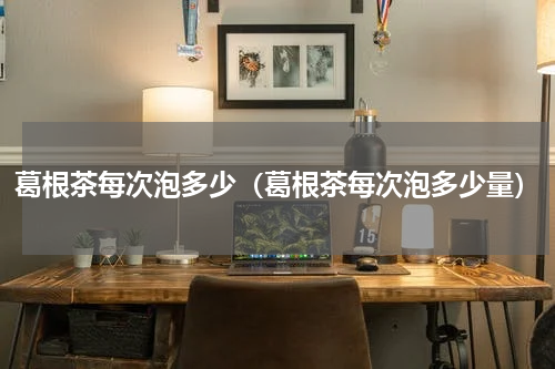 葛根茶每次泡多少（葛根茶每次泡多少量）