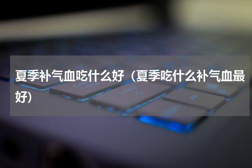 夏季补气血吃什么好（夏季吃什么补气血最好）