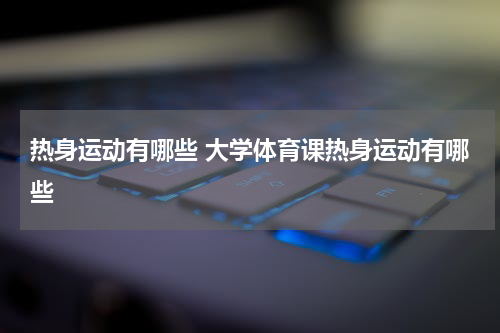 热身运动有哪些 大学体育课热身运动有哪些