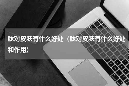 肽对皮肤有什么好处（肽对皮肤有什么好处和作用）