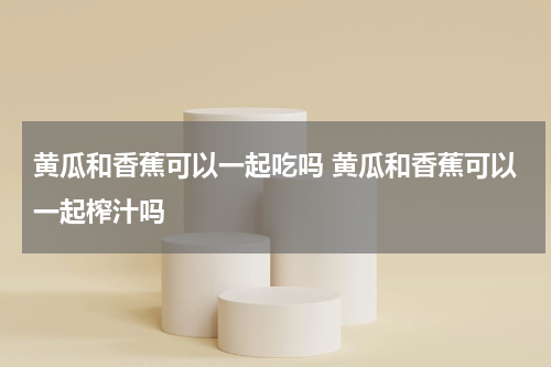 黄瓜和香蕉可以一起吃吗 黄瓜和香蕉可以一起榨汁吗