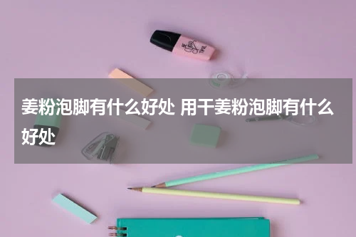 姜粉泡脚有什么好处 用干姜粉泡脚有什么好处