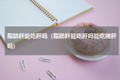 脂肪肝能吃肝吗（脂肪肝能吃肝吗能吃猪肝吗）