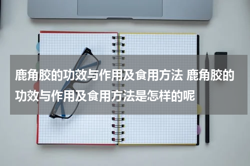 鹿角胶的功效与作用及食用方法 鹿角胶的功效与作用及食用方法是怎样的呢