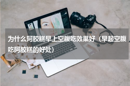 为什么阿胶糕早上空腹吃效果好（早起空腹吃阿胶糕的好处）